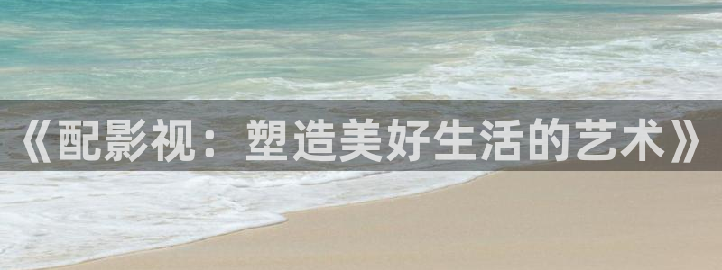 下载樱桃视频软件：《配影视：塑造美好生活的艺术》